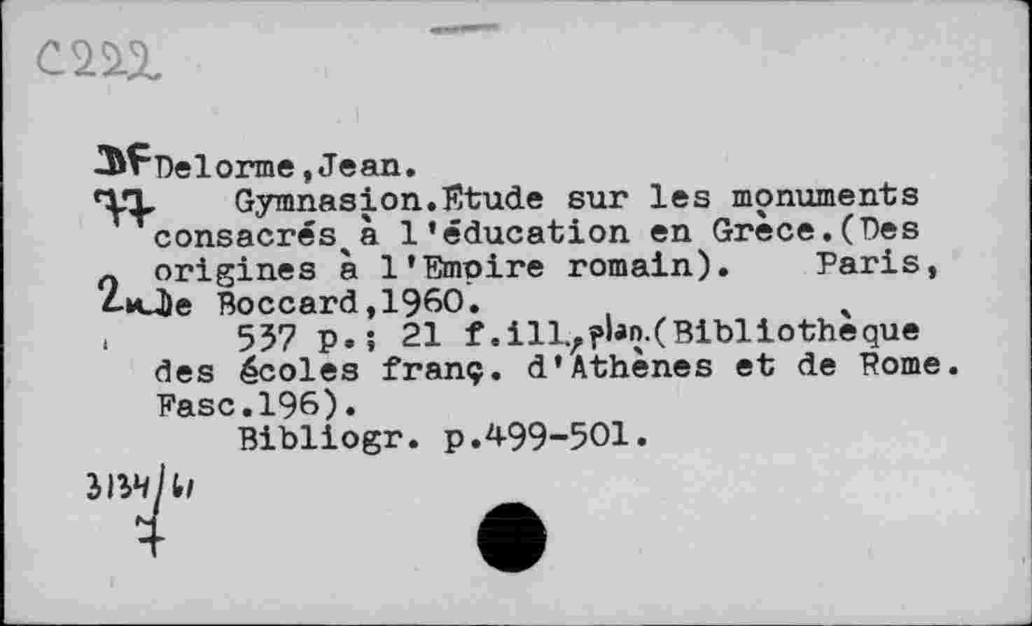 ﻿cm
■З^Пеїогпіе, Jean.
TT Gymnasion.Etude sur les monuments consacrés^à l’éducation en Grèce.(Des л origines à 1’Empire romain). Paris, 4-Mj)e Boccard,1960.	4
<	557 p.; 21 f.ill.rî»hn.(Bibliotheque
des écoles franç. d’Athènes et de Pome Fase.196).
Bibliogr. p.499-501.
ЗІ5ЧІІІ